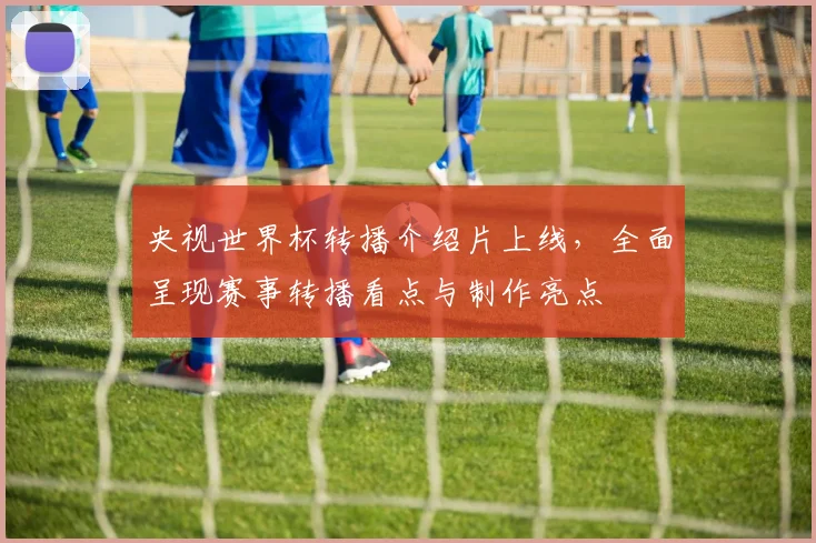 央视世界杯转播介绍片上线,全面呈现赛事转播看点与制作亮点