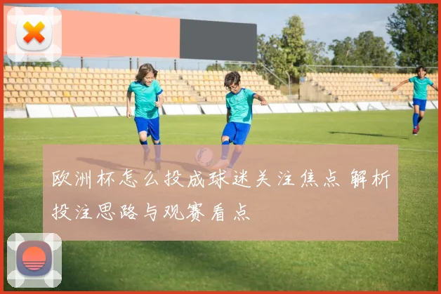 欧洲杯怎么投成球迷关注焦点 解析投注思路与观赛看点