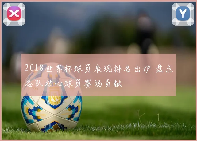 2018世界杯球员表现排名出炉 盘点各队核心球员赛场贡献