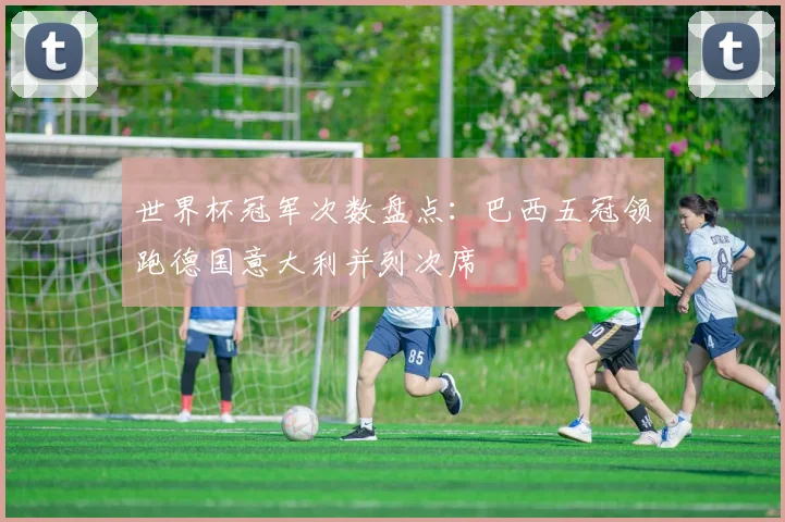 世界杯冠军次数盘点：巴西五冠领跑德国意大利并列次席